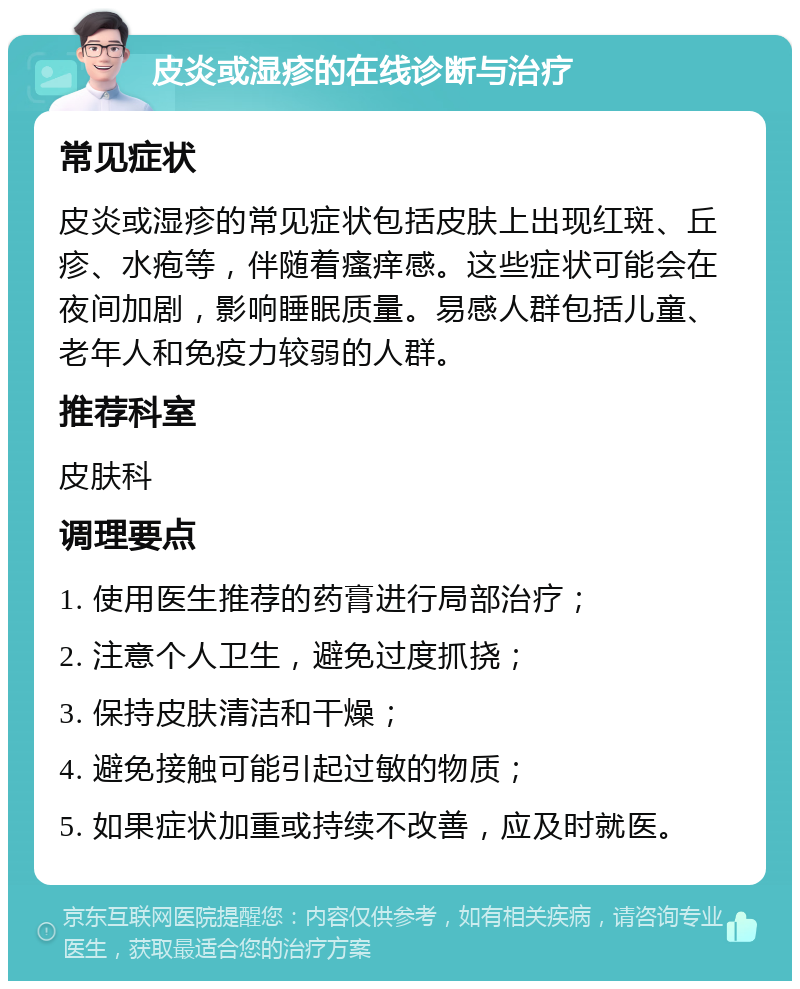 皮炎或湿疹的在线诊断与治疗 常见症状 皮炎或湿疹的常见症状包括皮肤上出现红斑、丘疹、水疱等，伴随着瘙痒感。这些症状可能会在夜间加剧，影响睡眠质量。易感人群包括儿童、老年人和免疫力较弱的人群。 推荐科室 皮肤科 调理要点 1. 使用医生推荐的药膏进行局部治疗； 2. 注意个人卫生，避免过度抓挠； 3. 保持皮肤清洁和干燥； 4. 避免接触可能引起过敏的物质； 5. 如果症状加重或持续不改善，应及时就医。