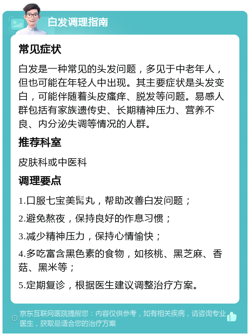 白发调理指南 常见症状 白发是一种常见的头发问题，多见于中老年人，但也可能在年轻人中出现。其主要症状是头发变白，可能伴随着头皮瘙痒、脱发等问题。易感人群包括有家族遗传史、长期精神压力、营养不良、内分泌失调等情况的人群。 推荐科室 皮肤科或中医科 调理要点 1.口服七宝美髯丸，帮助改善白发问题； 2.避免熬夜，保持良好的作息习惯； 3.减少精神压力，保持心情愉快； 4.多吃富含黑色素的食物，如核桃、黑芝麻、香菇、黑米等； 5.定期复诊，根据医生建议调整治疗方案。