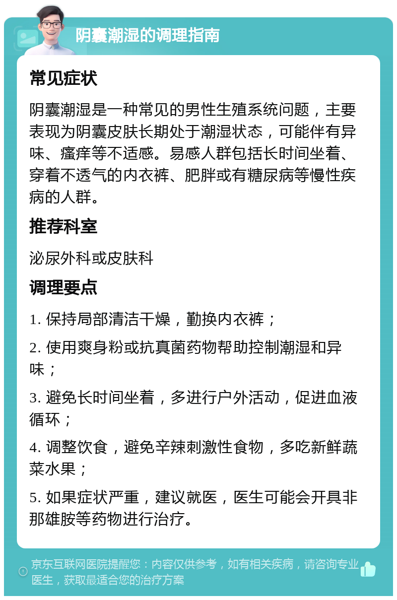 阴囊潮湿的调理指南 常见症状 阴囊潮湿是一种常见的男性生殖系统问题，主要表现为阴囊皮肤长期处于潮湿状态，可能伴有异味、瘙痒等不适感。易感人群包括长时间坐着、穿着不透气的内衣裤、肥胖或有糖尿病等慢性疾病的人群。 推荐科室 泌尿外科或皮肤科 调理要点 1. 保持局部清洁干燥，勤换内衣裤； 2. 使用爽身粉或抗真菌药物帮助控制潮湿和异味； 3. 避免长时间坐着，多进行户外活动，促进血液循环； 4. 调整饮食，避免辛辣刺激性食物，多吃新鲜蔬菜水果； 5. 如果症状严重，建议就医，医生可能会开具非那雄胺等药物进行治疗。