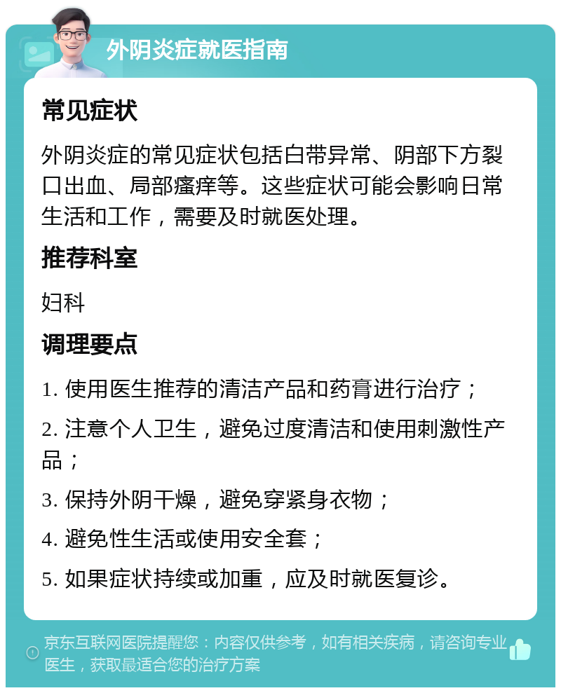 外阴炎症就医指南 常见症状 外阴炎症的常见症状包括白带异常、阴部下方裂口出血、局部瘙痒等。这些症状可能会影响日常生活和工作，需要及时就医处理。 推荐科室 妇科 调理要点 1. 使用医生推荐的清洁产品和药膏进行治疗； 2. 注意个人卫生，避免过度清洁和使用刺激性产品； 3. 保持外阴干燥，避免穿紧身衣物； 4. 避免性生活或使用安全套； 5. 如果症状持续或加重，应及时就医复诊。