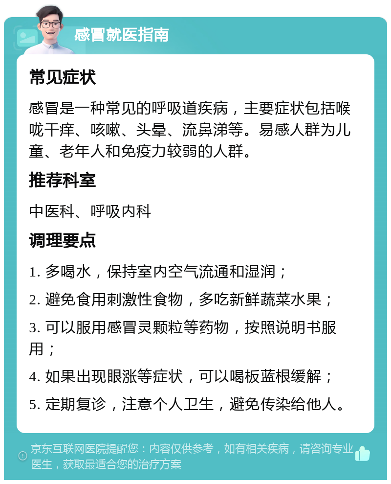 感冒就医指南 常见症状 感冒是一种常见的呼吸道疾病，主要症状包括喉咙干痒、咳嗽、头晕、流鼻涕等。易感人群为儿童、老年人和免疫力较弱的人群。 推荐科室 中医科、呼吸内科 调理要点 1. 多喝水，保持室内空气流通和湿润； 2. 避免食用刺激性食物，多吃新鲜蔬菜水果； 3. 可以服用感冒灵颗粒等药物，按照说明书服用； 4. 如果出现眼涨等症状，可以喝板蓝根缓解； 5. 定期复诊，注意个人卫生，避免传染给他人。