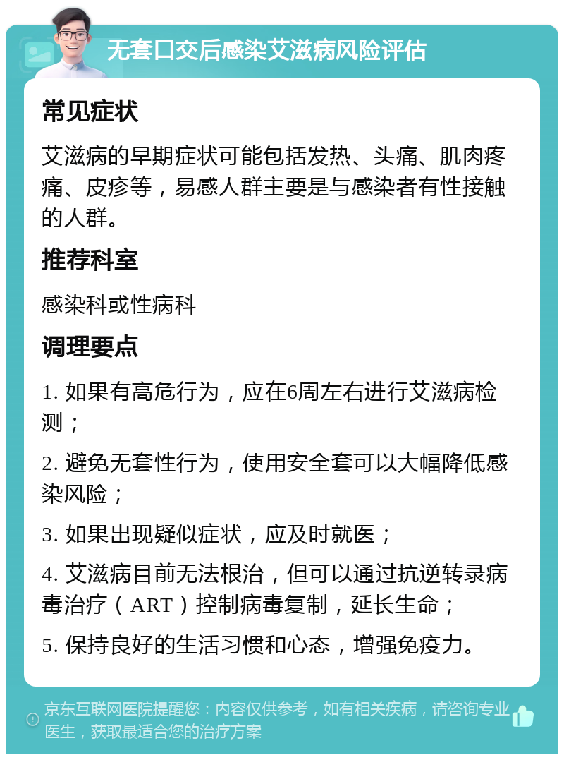 无套口交后感染艾滋病风险评估 常见症状 艾滋病的早期症状可能包括发热、头痛、肌肉疼痛、皮疹等，易感人群主要是与感染者有性接触的人群。 推荐科室 感染科或性病科 调理要点 1. 如果有高危行为，应在6周左右进行艾滋病检测； 2. 避免无套性行为，使用安全套可以大幅降低感染风险； 3. 如果出现疑似症状，应及时就医； 4. 艾滋病目前无法根治，但可以通过抗逆转录病毒治疗（ART）控制病毒复制，延长生命； 5. 保持良好的生活习惯和心态，增强免疫力。