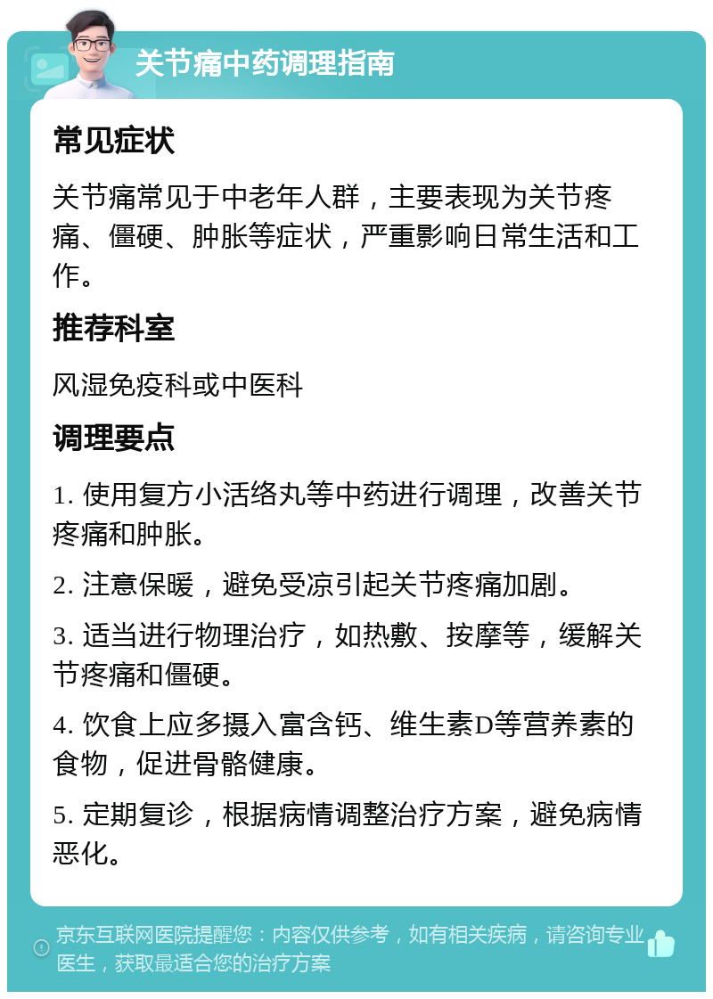 关节痛中药调理指南 常见症状 关节痛常见于中老年人群，主要表现为关节疼痛、僵硬、肿胀等症状，严重影响日常生活和工作。 推荐科室 风湿免疫科或中医科 调理要点 1. 使用复方小活络丸等中药进行调理，改善关节疼痛和肿胀。 2. 注意保暖，避免受凉引起关节疼痛加剧。 3. 适当进行物理治疗，如热敷、按摩等，缓解关节疼痛和僵硬。 4. 饮食上应多摄入富含钙、维生素D等营养素的食物，促进骨骼健康。 5. 定期复诊，根据病情调整治疗方案，避免病情恶化。