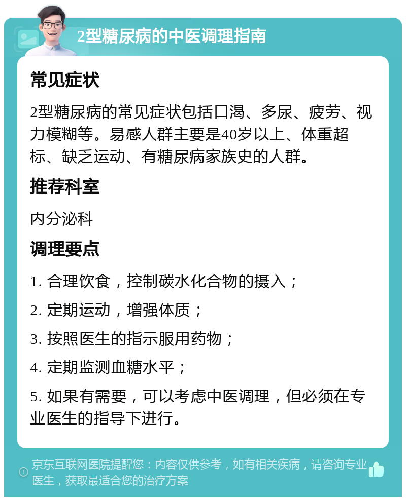 2型糖尿病的中医调理指南 常见症状 2型糖尿病的常见症状包括口渴、多尿、疲劳、视力模糊等。易感人群主要是40岁以上、体重超标、缺乏运动、有糖尿病家族史的人群。 推荐科室 内分泌科 调理要点 1. 合理饮食，控制碳水化合物的摄入； 2. 定期运动，增强体质； 3. 按照医生的指示服用药物； 4. 定期监测血糖水平； 5. 如果有需要，可以考虑中医调理，但必须在专业医生的指导下进行。