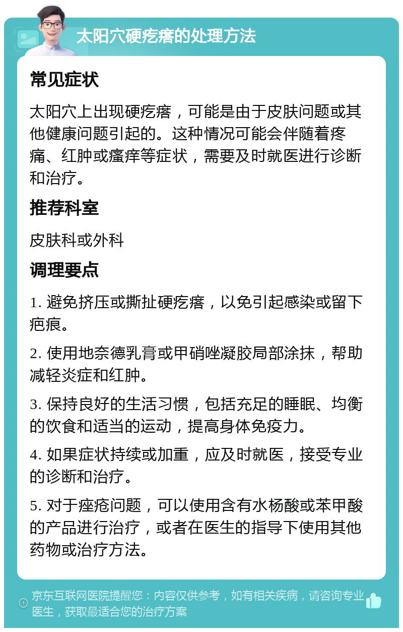 太阳穴硬疙瘩的处理方法 常见症状 太阳穴上出现硬疙瘩，可能是由于皮肤问题或其他健康问题引起的。这种情况可能会伴随着疼痛、红肿或瘙痒等症状，需要及时就医进行诊断和治疗。 推荐科室 皮肤科或外科 调理要点 1. 避免挤压或撕扯硬疙瘩，以免引起感染或留下疤痕。 2. 使用地奈德乳膏或甲硝唑凝胶局部涂抹，帮助减轻炎症和红肿。 3. 保持良好的生活习惯，包括充足的睡眠、均衡的饮食和适当的运动，提高身体免疫力。 4. 如果症状持续或加重，应及时就医，接受专业的诊断和治疗。 5. 对于痤疮问题，可以使用含有水杨酸或苯甲酸的产品进行治疗，或者在医生的指导下使用其他药物或治疗方法。