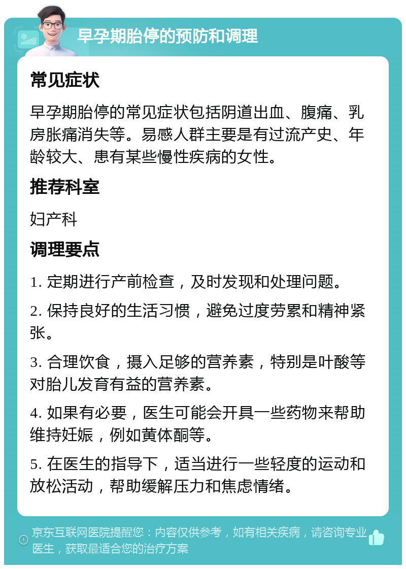 早孕期胎停的预防和调理 常见症状 早孕期胎停的常见症状包括阴道出血、腹痛、乳房胀痛消失等。易感人群主要是有过流产史、年龄较大、患有某些慢性疾病的女性。 推荐科室 妇产科 调理要点 1. 定期进行产前检查，及时发现和处理问题。 2. 保持良好的生活习惯，避免过度劳累和精神紧张。 3. 合理饮食，摄入足够的营养素，特别是叶酸等对胎儿发育有益的营养素。 4. 如果有必要，医生可能会开具一些药物来帮助维持妊娠，例如黄体酮等。 5. 在医生的指导下，适当进行一些轻度的运动和放松活动，帮助缓解压力和焦虑情绪。