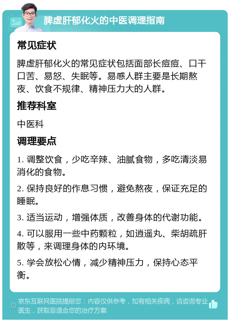 脾虚肝郁化火的中医调理指南 常见症状 脾虚肝郁化火的常见症状包括面部长痘痘、口干口苦、易怒、失眠等。易感人群主要是长期熬夜、饮食不规律、精神压力大的人群。 推荐科室 中医科 调理要点 1. 调整饮食，少吃辛辣、油腻食物，多吃清淡易消化的食物。 2. 保持良好的作息习惯，避免熬夜，保证充足的睡眠。 3. 适当运动，增强体质，改善身体的代谢功能。 4. 可以服用一些中药颗粒，如逍遥丸、柴胡疏肝散等，来调理身体的内环境。 5. 学会放松心情，减少精神压力，保持心态平衡。