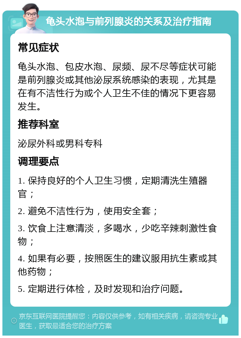 龟头水泡与前列腺炎的关系及治疗指南 常见症状 龟头水泡、包皮水泡、尿频、尿不尽等症状可能是前列腺炎或其他泌尿系统感染的表现，尤其是在有不洁性行为或个人卫生不佳的情况下更容易发生。 推荐科室 泌尿外科或男科专科 调理要点 1. 保持良好的个人卫生习惯，定期清洗生殖器官； 2. 避免不洁性行为，使用安全套； 3. 饮食上注意清淡，多喝水，少吃辛辣刺激性食物； 4. 如果有必要，按照医生的建议服用抗生素或其他药物； 5. 定期进行体检，及时发现和治疗问题。