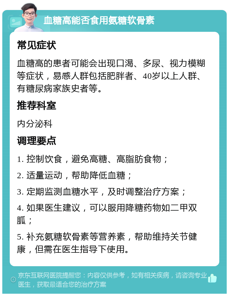 血糖高能否食用氨糖软骨素 常见症状 血糖高的患者可能会出现口渴、多尿、视力模糊等症状，易感人群包括肥胖者、40岁以上人群、有糖尿病家族史者等。 推荐科室 内分泌科 调理要点 1. 控制饮食，避免高糖、高脂肪食物； 2. 适量运动，帮助降低血糖； 3. 定期监测血糖水平，及时调整治疗方案； 4. 如果医生建议，可以服用降糖药物如二甲双胍； 5. 补充氨糖软骨素等营养素，帮助维持关节健康，但需在医生指导下使用。