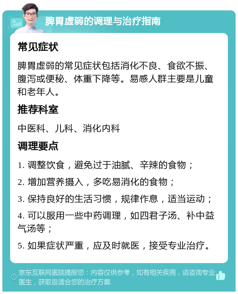 脾胃虚弱的调理与治疗指南 常见症状 脾胃虚弱的常见症状包括消化不良、食欲不振、腹泻或便秘、体重下降等。易感人群主要是儿童和老年人。 推荐科室 中医科、儿科、消化内科 调理要点 1. 调整饮食，避免过于油腻、辛辣的食物； 2. 增加营养摄入，多吃易消化的食物； 3. 保持良好的生活习惯，规律作息，适当运动； 4. 可以服用一些中药调理，如四君子汤、补中益气汤等； 5. 如果症状严重，应及时就医，接受专业治疗。