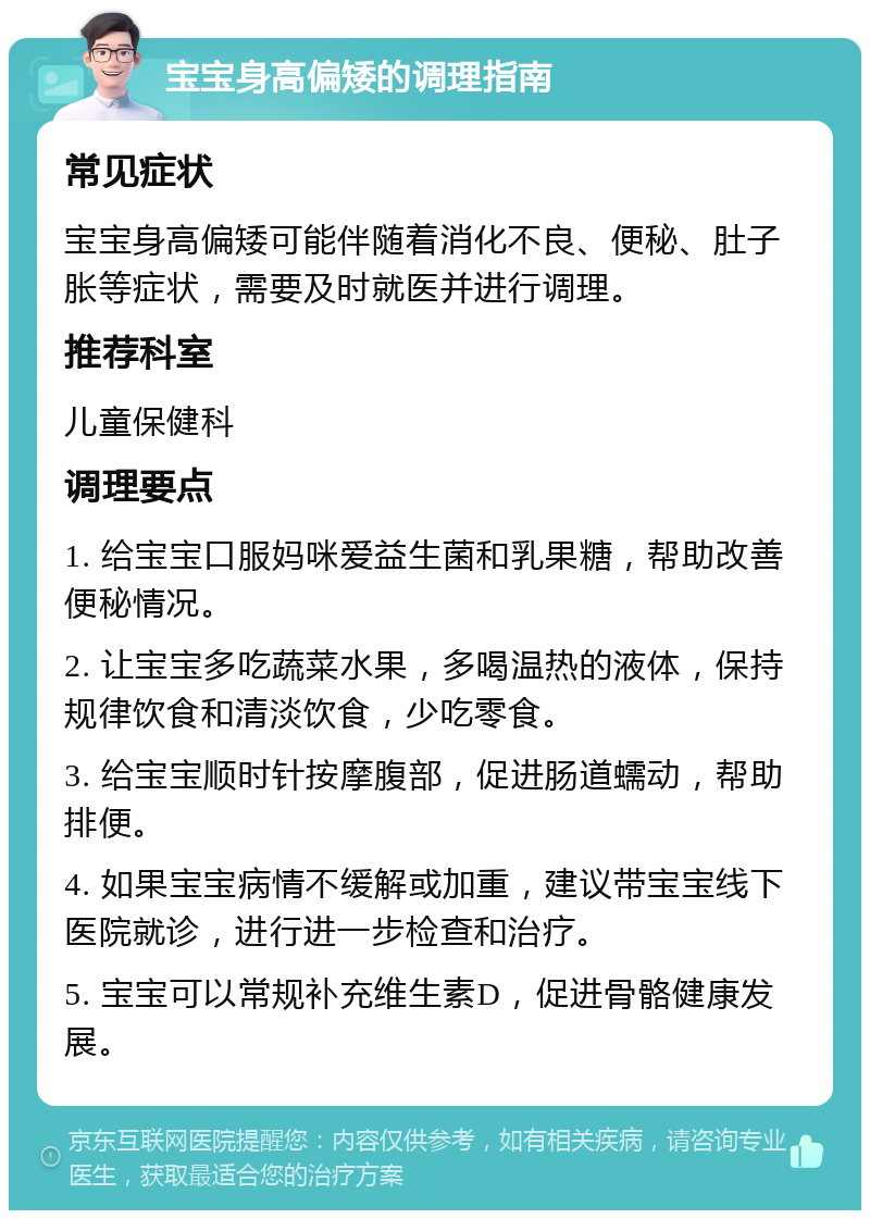 宝宝身高偏矮的调理指南 常见症状 宝宝身高偏矮可能伴随着消化不良、便秘、肚子胀等症状，需要及时就医并进行调理。 推荐科室 儿童保健科 调理要点 1. 给宝宝口服妈咪爱益生菌和乳果糖，帮助改善便秘情况。 2. 让宝宝多吃蔬菜水果，多喝温热的液体，保持规律饮食和清淡饮食，少吃零食。 3. 给宝宝顺时针按摩腹部，促进肠道蠕动，帮助排便。 4. 如果宝宝病情不缓解或加重，建议带宝宝线下医院就诊，进行进一步检查和治疗。 5. 宝宝可以常规补充维生素D，促进骨骼健康发展。