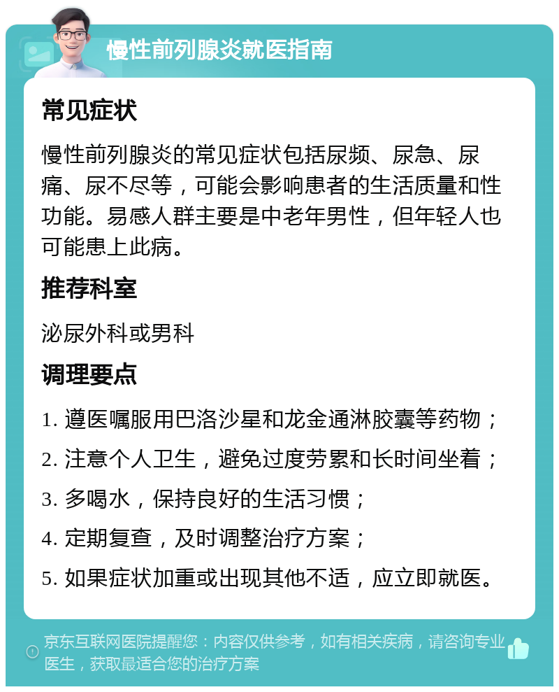 慢性前列腺炎就医指南 常见症状 慢性前列腺炎的常见症状包括尿频、尿急、尿痛、尿不尽等，可能会影响患者的生活质量和性功能。易感人群主要是中老年男性，但年轻人也可能患上此病。 推荐科室 泌尿外科或男科 调理要点 1. 遵医嘱服用巴洛沙星和龙金通淋胶囊等药物； 2. 注意个人卫生，避免过度劳累和长时间坐着； 3. 多喝水，保持良好的生活习惯； 4. 定期复查，及时调整治疗方案； 5. 如果症状加重或出现其他不适，应立即就医。