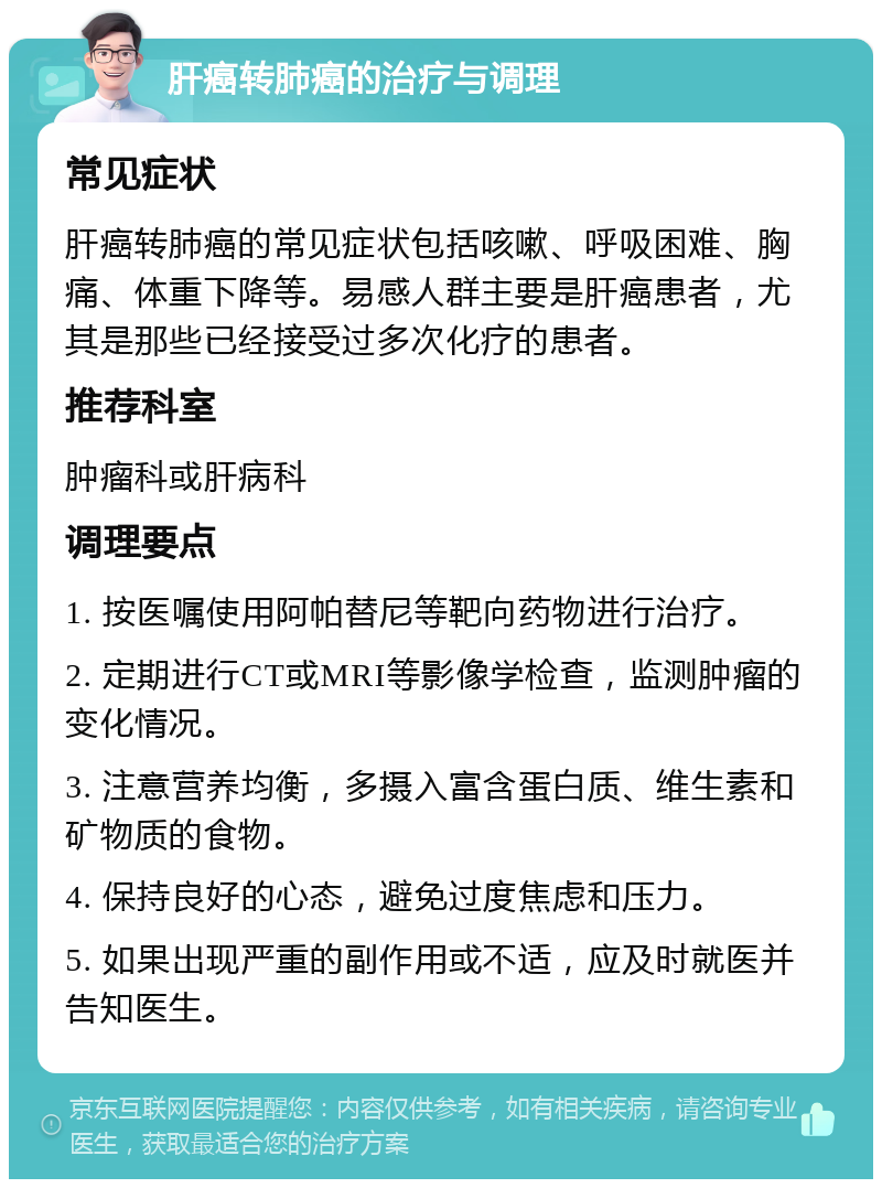 肝癌转肺癌的治疗与调理 常见症状 肝癌转肺癌的常见症状包括咳嗽、呼吸困难、胸痛、体重下降等。易感人群主要是肝癌患者，尤其是那些已经接受过多次化疗的患者。 推荐科室 肿瘤科或肝病科 调理要点 1. 按医嘱使用阿帕替尼等靶向药物进行治疗。 2. 定期进行CT或MRI等影像学检查，监测肿瘤的变化情况。 3. 注意营养均衡，多摄入富含蛋白质、维生素和矿物质的食物。 4. 保持良好的心态，避免过度焦虑和压力。 5. 如果出现严重的副作用或不适，应及时就医并告知医生。