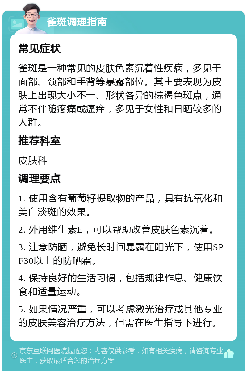 雀斑调理指南 常见症状 雀斑是一种常见的皮肤色素沉着性疾病，多见于面部、颈部和手背等暴露部位。其主要表现为皮肤上出现大小不一、形状各异的棕褐色斑点，通常不伴随疼痛或瘙痒，多见于女性和日晒较多的人群。 推荐科室 皮肤科 调理要点 1. 使用含有葡萄籽提取物的产品，具有抗氧化和美白淡斑的效果。 2. 外用维生素E，可以帮助改善皮肤色素沉着。 3. 注意防晒，避免长时间暴露在阳光下，使用SPF30以上的防晒霜。 4. 保持良好的生活习惯，包括规律作息、健康饮食和适量运动。 5. 如果情况严重，可以考虑激光治疗或其他专业的皮肤美容治疗方法，但需在医生指导下进行。