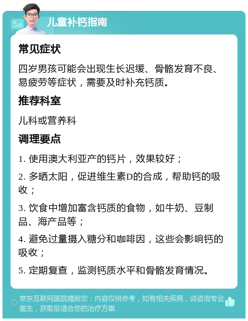 儿童补钙指南 常见症状 四岁男孩可能会出现生长迟缓、骨骼发育不良、易疲劳等症状，需要及时补充钙质。 推荐科室 儿科或营养科 调理要点 1. 使用澳大利亚产的钙片，效果较好； 2. 多晒太阳，促进维生素D的合成，帮助钙的吸收； 3. 饮食中增加富含钙质的食物，如牛奶、豆制品、海产品等； 4. 避免过量摄入糖分和咖啡因，这些会影响钙的吸收； 5. 定期复查，监测钙质水平和骨骼发育情况。