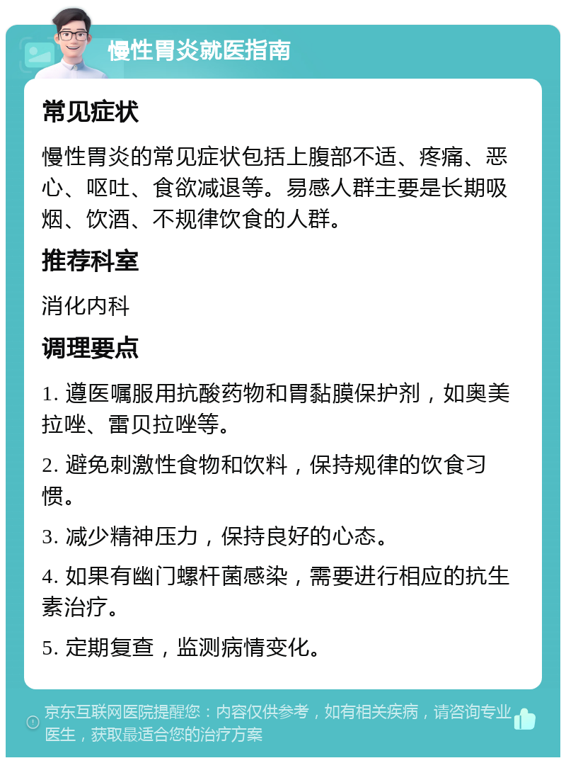 慢性胃炎就医指南 常见症状 慢性胃炎的常见症状包括上腹部不适、疼痛、恶心、呕吐、食欲减退等。易感人群主要是长期吸烟、饮酒、不规律饮食的人群。 推荐科室 消化内科 调理要点 1. 遵医嘱服用抗酸药物和胃黏膜保护剂，如奥美拉唑、雷贝拉唑等。 2. 避免刺激性食物和饮料，保持规律的饮食习惯。 3. 减少精神压力，保持良好的心态。 4. 如果有幽门螺杆菌感染，需要进行相应的抗生素治疗。 5. 定期复查，监测病情变化。