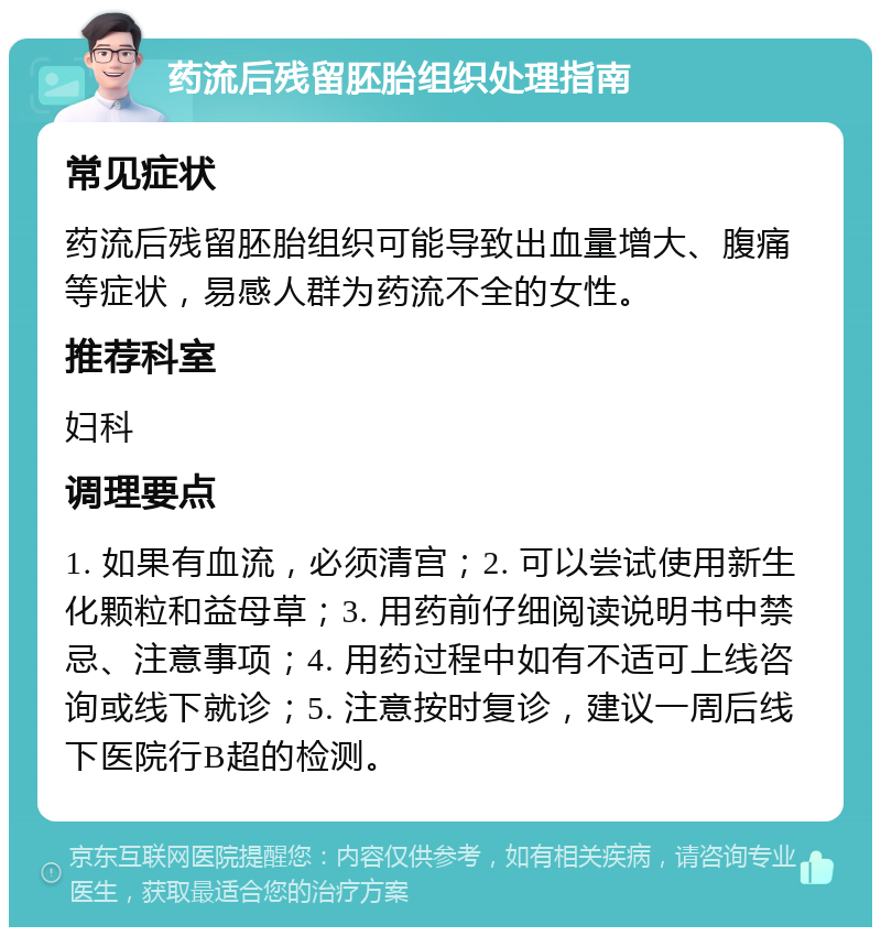 药流后残留胚胎组织处理指南 常见症状 药流后残留胚胎组织可能导致出血量增大、腹痛等症状，易感人群为药流不全的女性。 推荐科室 妇科 调理要点 1. 如果有血流，必须清宫；2. 可以尝试使用新生化颗粒和益母草；3. 用药前仔细阅读说明书中禁忌、注意事项；4. 用药过程中如有不适可上线咨询或线下就诊；5. 注意按时复诊，建议一周后线下医院行B超的检测。