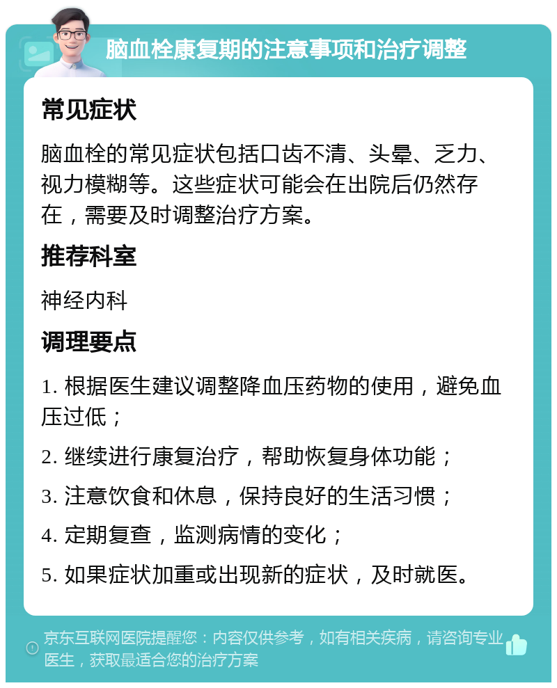 脑血栓康复期的注意事项和治疗调整 常见症状 脑血栓的常见症状包括口齿不清、头晕、乏力、视力模糊等。这些症状可能会在出院后仍然存在，需要及时调整治疗方案。 推荐科室 神经内科 调理要点 1. 根据医生建议调整降血压药物的使用，避免血压过低； 2. 继续进行康复治疗，帮助恢复身体功能； 3. 注意饮食和休息，保持良好的生活习惯； 4. 定期复查，监测病情的变化； 5. 如果症状加重或出现新的症状，及时就医。