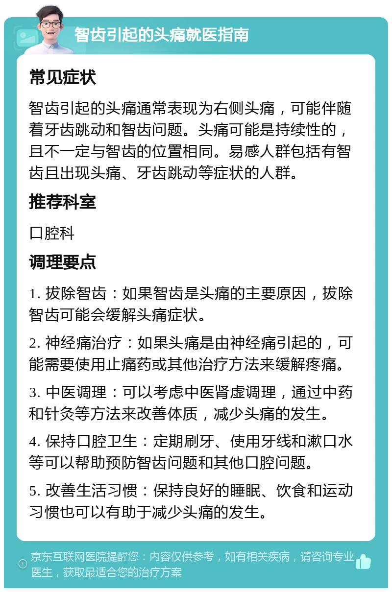 智齿引起的头痛就医指南 常见症状 智齿引起的头痛通常表现为右侧头痛，可能伴随着牙齿跳动和智齿问题。头痛可能是持续性的，且不一定与智齿的位置相同。易感人群包括有智齿且出现头痛、牙齿跳动等症状的人群。 推荐科室 口腔科 调理要点 1. 拔除智齿：如果智齿是头痛的主要原因，拔除智齿可能会缓解头痛症状。 2. 神经痛治疗：如果头痛是由神经痛引起的，可能需要使用止痛药或其他治疗方法来缓解疼痛。 3. 中医调理：可以考虑中医肾虚调理，通过中药和针灸等方法来改善体质，减少头痛的发生。 4. 保持口腔卫生：定期刷牙、使用牙线和漱口水等可以帮助预防智齿问题和其他口腔问题。 5. 改善生活习惯：保持良好的睡眠、饮食和运动习惯也可以有助于减少头痛的发生。