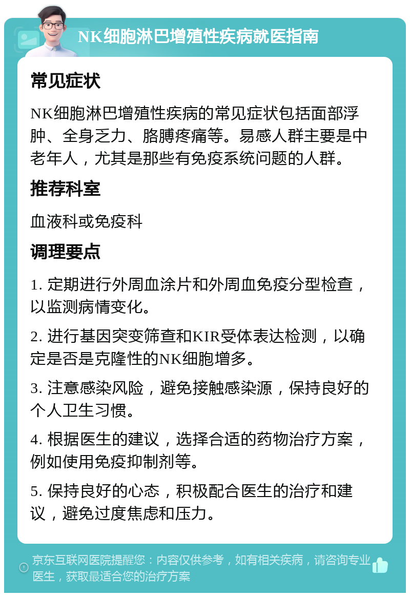 NK细胞淋巴增殖性疾病就医指南 常见症状 NK细胞淋巴增殖性疾病的常见症状包括面部浮肿、全身乏力、胳膊疼痛等。易感人群主要是中老年人，尤其是那些有免疫系统问题的人群。 推荐科室 血液科或免疫科 调理要点 1. 定期进行外周血涂片和外周血免疫分型检查，以监测病情变化。 2. 进行基因突变筛查和KIR受体表达检测，以确定是否是克隆性的NK细胞增多。 3. 注意感染风险，避免接触感染源，保持良好的个人卫生习惯。 4. 根据医生的建议，选择合适的药物治疗方案，例如使用免疫抑制剂等。 5. 保持良好的心态，积极配合医生的治疗和建议，避免过度焦虑和压力。