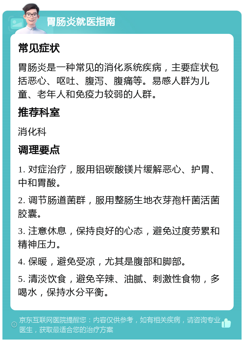 胃肠炎就医指南 常见症状 胃肠炎是一种常见的消化系统疾病，主要症状包括恶心、呕吐、腹泻、腹痛等。易感人群为儿童、老年人和免疫力较弱的人群。 推荐科室 消化科 调理要点 1. 对症治疗，服用铝碳酸镁片缓解恶心、护胃、中和胃酸。 2. 调节肠道菌群，服用整肠生地衣芽孢杆菌活菌胶囊。 3. 注意休息，保持良好的心态，避免过度劳累和精神压力。 4. 保暖，避免受凉，尤其是腹部和脚部。 5. 清淡饮食，避免辛辣、油腻、刺激性食物，多喝水，保持水分平衡。