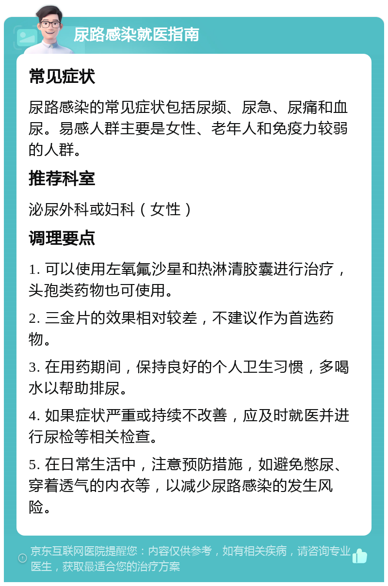 尿路感染就医指南 常见症状 尿路感染的常见症状包括尿频、尿急、尿痛和血尿。易感人群主要是女性、老年人和免疫力较弱的人群。 推荐科室 泌尿外科或妇科（女性） 调理要点 1. 可以使用左氧氟沙星和热淋清胶囊进行治疗，头孢类药物也可使用。 2. 三金片的效果相对较差，不建议作为首选药物。 3. 在用药期间，保持良好的个人卫生习惯，多喝水以帮助排尿。 4. 如果症状严重或持续不改善，应及时就医并进行尿检等相关检查。 5. 在日常生活中，注意预防措施，如避免憋尿、穿着透气的内衣等，以减少尿路感染的发生风险。