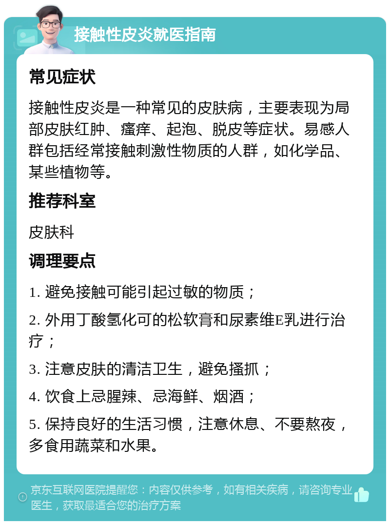 接触性皮炎就医指南 常见症状 接触性皮炎是一种常见的皮肤病，主要表现为局部皮肤红肿、瘙痒、起泡、脱皮等症状。易感人群包括经常接触刺激性物质的人群，如化学品、某些植物等。 推荐科室 皮肤科 调理要点 1. 避免接触可能引起过敏的物质； 2. 外用丁酸氢化可的松软膏和尿素维E乳进行治疗； 3. 注意皮肤的清洁卫生，避免搔抓； 4. 饮食上忌腥辣、忌海鲜、烟酒； 5. 保持良好的生活习惯，注意休息、不要熬夜，多食用蔬菜和水果。