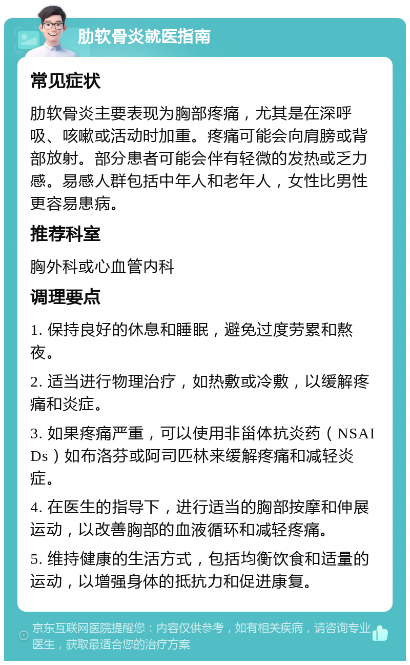 肋软骨炎就医指南 常见症状 肋软骨炎主要表现为胸部疼痛，尤其是在深呼吸、咳嗽或活动时加重。疼痛可能会向肩膀或背部放射。部分患者可能会伴有轻微的发热或乏力感。易感人群包括中年人和老年人，女性比男性更容易患病。 推荐科室 胸外科或心血管内科 调理要点 1. 保持良好的休息和睡眠，避免过度劳累和熬夜。 2. 适当进行物理治疗，如热敷或冷敷，以缓解疼痛和炎症。 3. 如果疼痛严重，可以使用非甾体抗炎药（NSAIDs）如布洛芬或阿司匹林来缓解疼痛和减轻炎症。 4. 在医生的指导下，进行适当的胸部按摩和伸展运动，以改善胸部的血液循环和减轻疼痛。 5. 维持健康的生活方式，包括均衡饮食和适量的运动，以增强身体的抵抗力和促进康复。