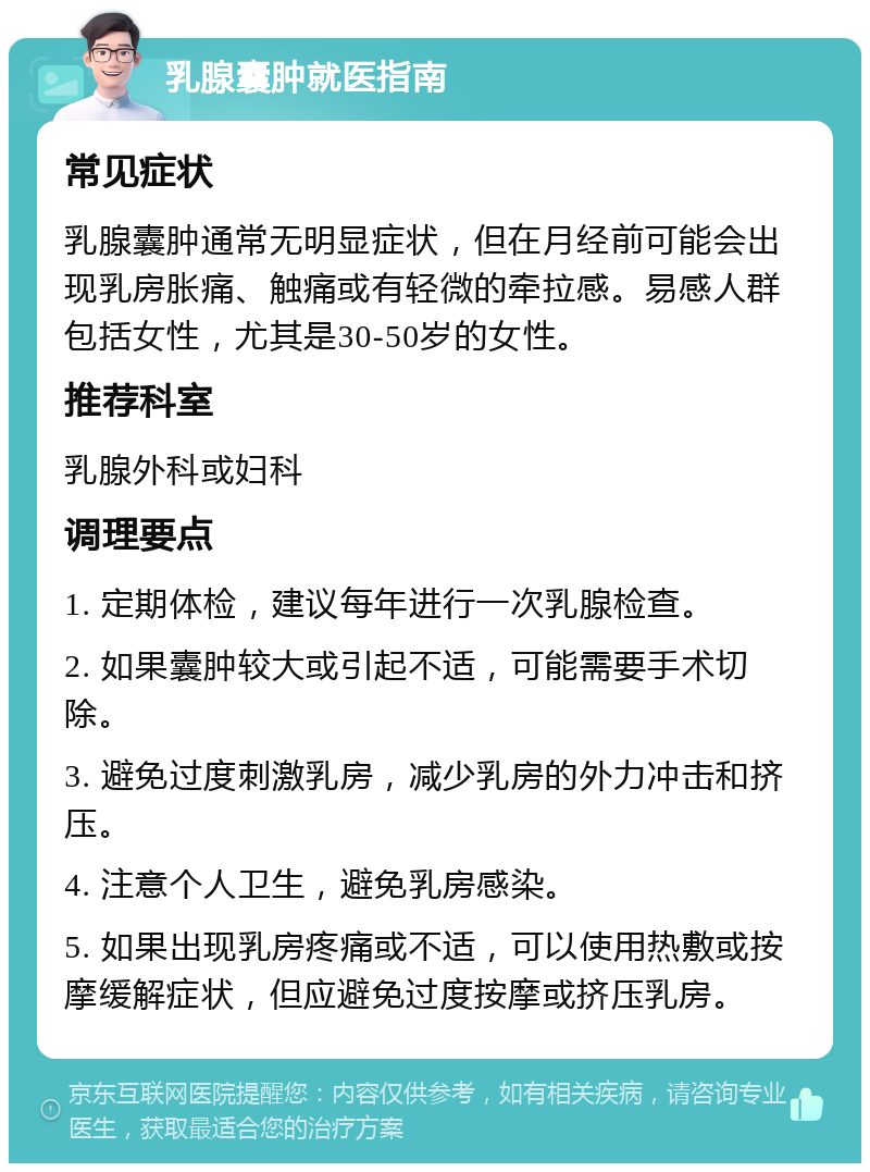 乳腺囊肿就医指南 常见症状 乳腺囊肿通常无明显症状，但在月经前可能会出现乳房胀痛、触痛或有轻微的牵拉感。易感人群包括女性，尤其是30-50岁的女性。 推荐科室 乳腺外科或妇科 调理要点 1. 定期体检，建议每年进行一次乳腺检查。 2. 如果囊肿较大或引起不适，可能需要手术切除。 3. 避免过度刺激乳房，减少乳房的外力冲击和挤压。 4. 注意个人卫生，避免乳房感染。 5. 如果出现乳房疼痛或不适，可以使用热敷或按摩缓解症状，但应避免过度按摩或挤压乳房。