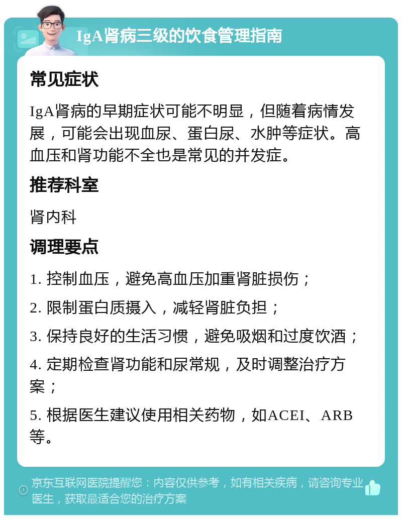 IgA肾病三级的饮食管理指南 常见症状 IgA肾病的早期症状可能不明显，但随着病情发展，可能会出现血尿、蛋白尿、水肿等症状。高血压和肾功能不全也是常见的并发症。 推荐科室 肾内科 调理要点 1. 控制血压，避免高血压加重肾脏损伤； 2. 限制蛋白质摄入，减轻肾脏负担； 3. 保持良好的生活习惯，避免吸烟和过度饮酒； 4. 定期检查肾功能和尿常规，及时调整治疗方案； 5. 根据医生建议使用相关药物，如ACEI、ARB等。