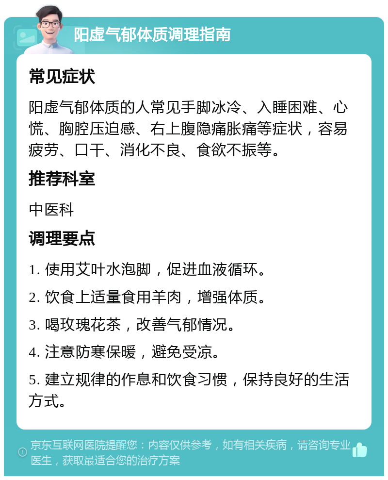 阳虚气郁体质调理指南 常见症状 阳虚气郁体质的人常见手脚冰冷、入睡困难、心慌、胸腔压迫感、右上腹隐痛胀痛等症状，容易疲劳、口干、消化不良、食欲不振等。 推荐科室 中医科 调理要点 1. 使用艾叶水泡脚，促进血液循环。 2. 饮食上适量食用羊肉，增强体质。 3. 喝玫瑰花茶，改善气郁情况。 4. 注意防寒保暖，避免受凉。 5. 建立规律的作息和饮食习惯，保持良好的生活方式。