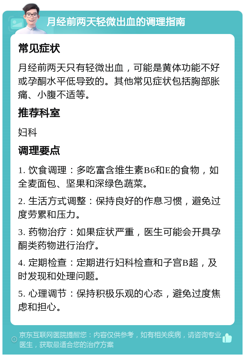 月经前两天轻微出血的调理指南 常见症状 月经前两天只有轻微出血，可能是黄体功能不好或孕酮水平低导致的。其他常见症状包括胸部胀痛、小腹不适等。 推荐科室 妇科 调理要点 1. 饮食调理：多吃富含维生素B6和E的食物，如全麦面包、坚果和深绿色蔬菜。 2. 生活方式调整：保持良好的作息习惯，避免过度劳累和压力。 3. 药物治疗：如果症状严重，医生可能会开具孕酮类药物进行治疗。 4. 定期检查：定期进行妇科检查和子宫B超，及时发现和处理问题。 5. 心理调节：保持积极乐观的心态，避免过度焦虑和担心。