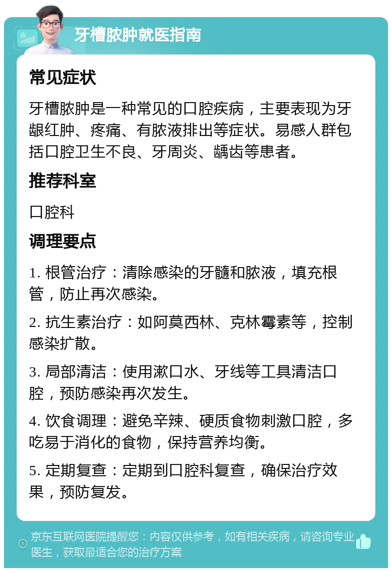 牙槽脓肿就医指南 常见症状 牙槽脓肿是一种常见的口腔疾病，主要表现为牙龈红肿、疼痛、有脓液排出等症状。易感人群包括口腔卫生不良、牙周炎、龋齿等患者。 推荐科室 口腔科 调理要点 1. 根管治疗：清除感染的牙髓和脓液，填充根管，防止再次感染。 2. 抗生素治疗：如阿莫西林、克林霉素等，控制感染扩散。 3. 局部清洁：使用漱口水、牙线等工具清洁口腔，预防感染再次发生。 4. 饮食调理：避免辛辣、硬质食物刺激口腔，多吃易于消化的食物，保持营养均衡。 5. 定期复查：定期到口腔科复查，确保治疗效果，预防复发。