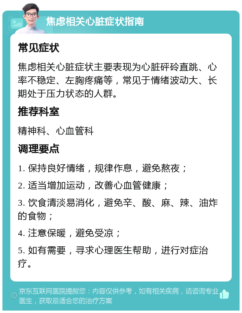 焦虑相关心脏症状指南 常见症状 焦虑相关心脏症状主要表现为心脏砰砱直跳、心率不稳定、左胸疼痛等，常见于情绪波动大、长期处于压力状态的人群。 推荐科室 精神科、心血管科 调理要点 1. 保持良好情绪，规律作息，避免熬夜； 2. 适当增加运动，改善心血管健康； 3. 饮食清淡易消化，避免辛、酸、麻、辣、油炸的食物； 4. 注意保暖，避免受凉； 5. 如有需要，寻求心理医生帮助，进行对症治疗。