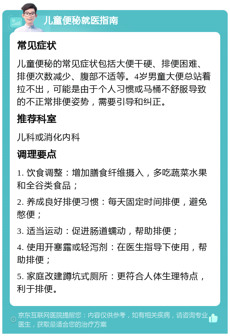 儿童便秘就医指南 常见症状 儿童便秘的常见症状包括大便干硬、排便困难、排便次数减少、腹部不适等。4岁男童大便总站着拉不出，可能是由于个人习惯或马桶不舒服导致的不正常排便姿势，需要引导和纠正。 推荐科室 儿科或消化内科 调理要点 1. 饮食调整：增加膳食纤维摄入，多吃蔬菜水果和全谷类食品； 2. 养成良好排便习惯：每天固定时间排便，避免憋便； 3. 适当运动：促进肠道蠕动，帮助排便； 4. 使用开塞露或轻泻剂：在医生指导下使用，帮助排便； 5. 家庭改建蹲坑式厕所：更符合人体生理特点，利于排便。