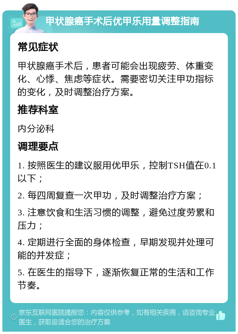 甲状腺癌手术后优甲乐用量调整指南 常见症状 甲状腺癌手术后，患者可能会出现疲劳、体重变化、心悸、焦虑等症状。需要密切关注甲功指标的变化，及时调整治疗方案。 推荐科室 内分泌科 调理要点 1. 按照医生的建议服用优甲乐，控制TSH值在0.1以下； 2. 每四周复查一次甲功，及时调整治疗方案； 3. 注意饮食和生活习惯的调整，避免过度劳累和压力； 4. 定期进行全面的身体检查，早期发现并处理可能的并发症； 5. 在医生的指导下，逐渐恢复正常的生活和工作节奏。