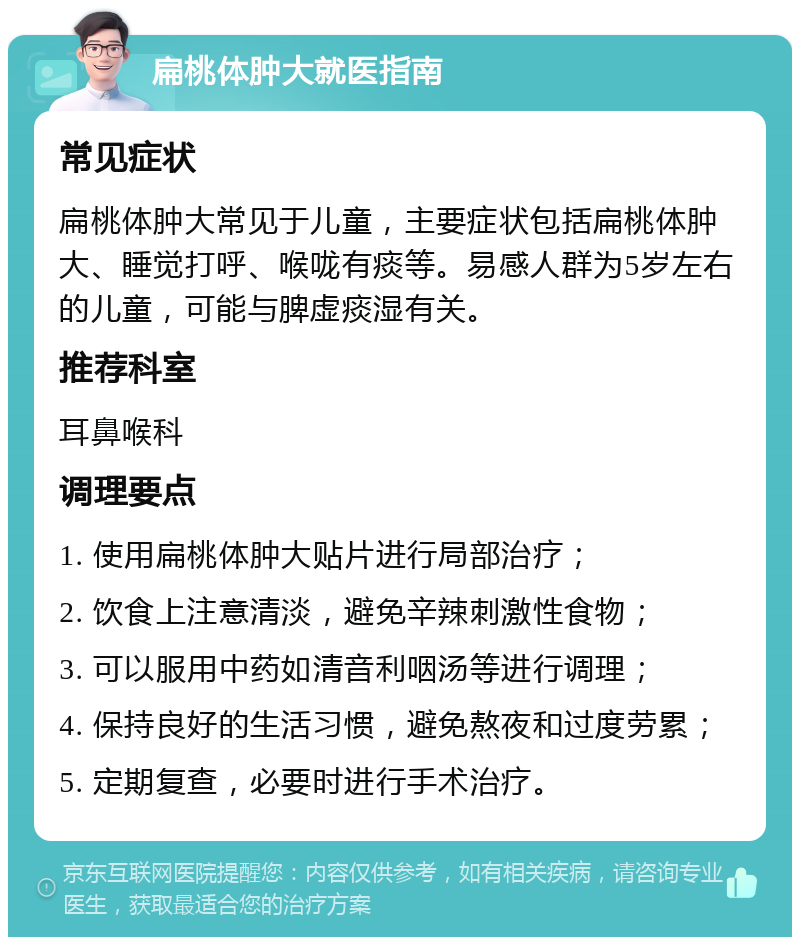 扁桃体肿大就医指南 常见症状 扁桃体肿大常见于儿童，主要症状包括扁桃体肿大、睡觉打呼、喉咙有痰等。易感人群为5岁左右的儿童，可能与脾虚痰湿有关。 推荐科室 耳鼻喉科 调理要点 1. 使用扁桃体肿大贴片进行局部治疗； 2. 饮食上注意清淡，避免辛辣刺激性食物； 3. 可以服用中药如清音利咽汤等进行调理； 4. 保持良好的生活习惯，避免熬夜和过度劳累； 5. 定期复查，必要时进行手术治疗。