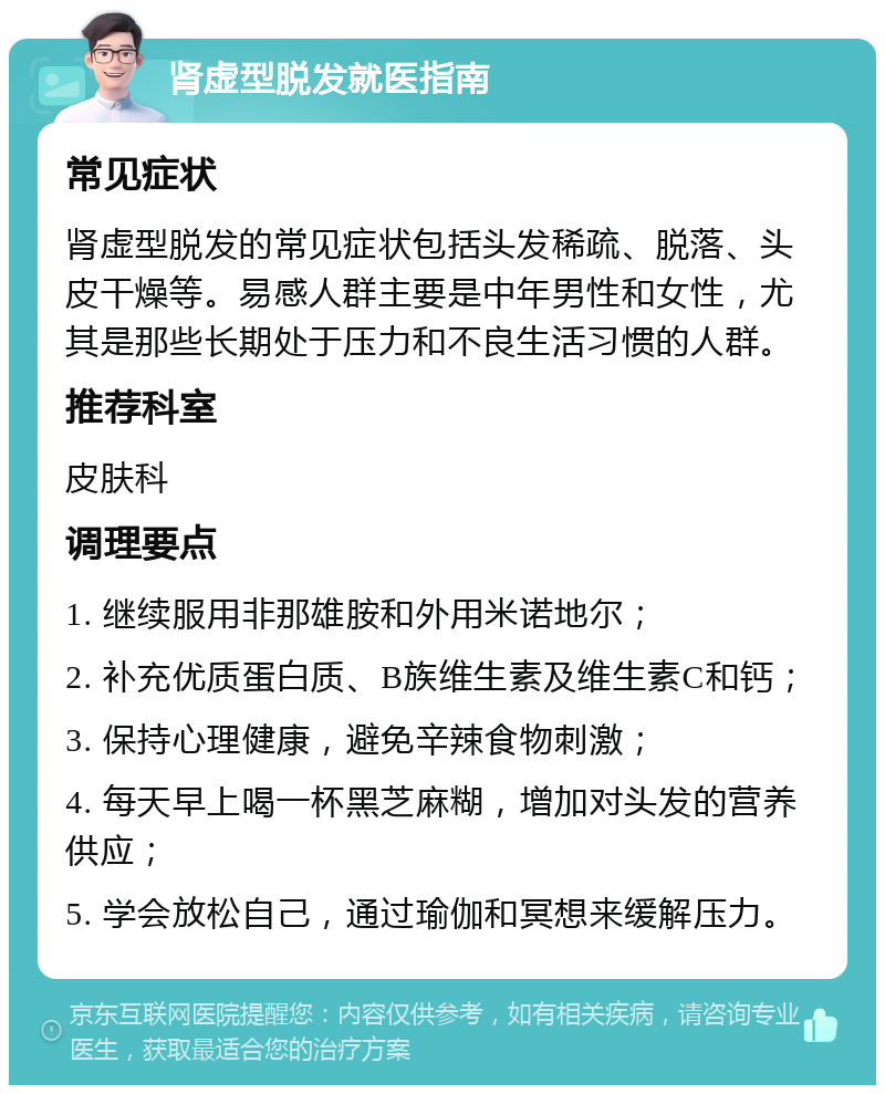 肾虚型脱发就医指南 常见症状 肾虚型脱发的常见症状包括头发稀疏、脱落、头皮干燥等。易感人群主要是中年男性和女性，尤其是那些长期处于压力和不良生活习惯的人群。 推荐科室 皮肤科 调理要点 1. 继续服用非那雄胺和外用米诺地尔； 2. 补充优质蛋白质、B族维生素及维生素C和钙； 3. 保持心理健康，避免辛辣食物刺激； 4. 每天早上喝一杯黑芝麻糊，增加对头发的营养供应； 5. 学会放松自己，通过瑜伽和冥想来缓解压力。