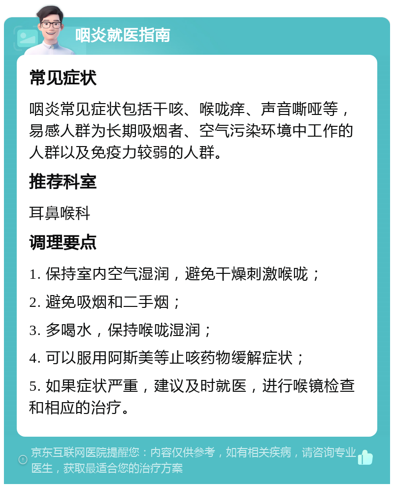 咽炎就医指南 常见症状 咽炎常见症状包括干咳、喉咙痒、声音嘶哑等，易感人群为长期吸烟者、空气污染环境中工作的人群以及免疫力较弱的人群。 推荐科室 耳鼻喉科 调理要点 1. 保持室内空气湿润，避免干燥刺激喉咙； 2. 避免吸烟和二手烟； 3. 多喝水，保持喉咙湿润； 4. 可以服用阿斯美等止咳药物缓解症状； 5. 如果症状严重，建议及时就医，进行喉镜检查和相应的治疗。