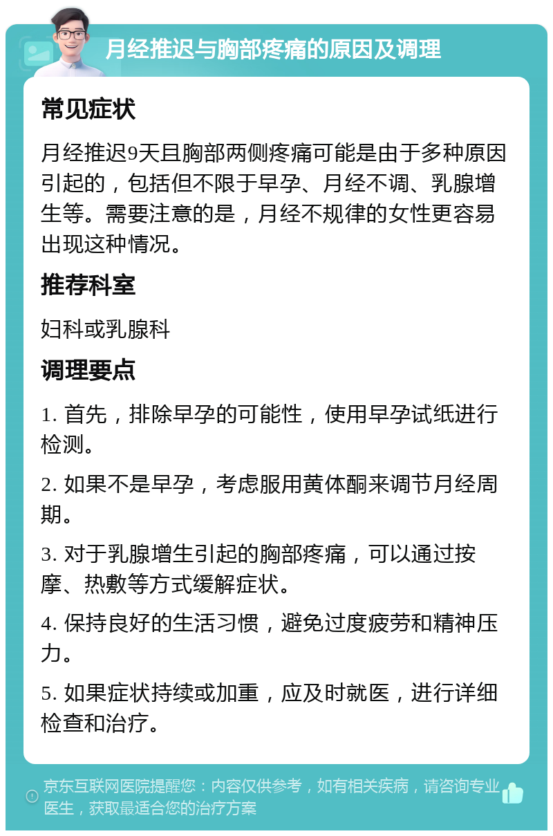 月经推迟与胸部疼痛的原因及调理 常见症状 月经推迟9天且胸部两侧疼痛可能是由于多种原因引起的，包括但不限于早孕、月经不调、乳腺增生等。需要注意的是，月经不规律的女性更容易出现这种情况。 推荐科室 妇科或乳腺科 调理要点 1. 首先，排除早孕的可能性，使用早孕试纸进行检测。 2. 如果不是早孕，考虑服用黄体酮来调节月经周期。 3. 对于乳腺增生引起的胸部疼痛，可以通过按摩、热敷等方式缓解症状。 4. 保持良好的生活习惯，避免过度疲劳和精神压力。 5. 如果症状持续或加重，应及时就医，进行详细检查和治疗。