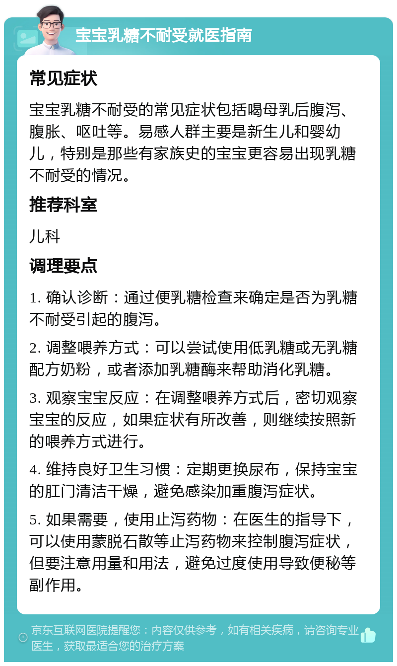 宝宝乳糖不耐受就医指南 常见症状 宝宝乳糖不耐受的常见症状包括喝母乳后腹泻、腹胀、呕吐等。易感人群主要是新生儿和婴幼儿，特别是那些有家族史的宝宝更容易出现乳糖不耐受的情况。 推荐科室 儿科 调理要点 1. 确认诊断：通过便乳糖检查来确定是否为乳糖不耐受引起的腹泻。 2. 调整喂养方式：可以尝试使用低乳糖或无乳糖配方奶粉，或者添加乳糖酶来帮助消化乳糖。 3. 观察宝宝反应：在调整喂养方式后，密切观察宝宝的反应，如果症状有所改善，则继续按照新的喂养方式进行。 4. 维持良好卫生习惯：定期更换尿布，保持宝宝的肛门清洁干燥，避免感染加重腹泻症状。 5. 如果需要，使用止泻药物：在医生的指导下，可以使用蒙脱石散等止泻药物来控制腹泻症状，但要注意用量和用法，避免过度使用导致便秘等副作用。