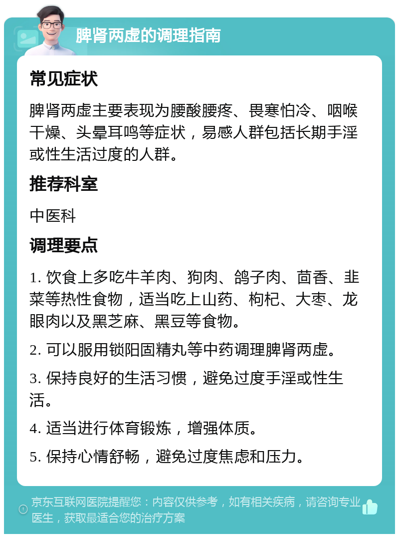 脾肾两虚的调理指南 常见症状 脾肾两虚主要表现为腰酸腰疼、畏寒怕冷、咽喉干燥、头晕耳鸣等症状，易感人群包括长期手淫或性生活过度的人群。 推荐科室 中医科 调理要点 1. 饮食上多吃牛羊肉、狗肉、鸽子肉、茴香、韭菜等热性食物，适当吃上山药、枸杞、大枣、龙眼肉以及黑芝麻、黑豆等食物。 2. 可以服用锁阳固精丸等中药调理脾肾两虚。 3. 保持良好的生活习惯，避免过度手淫或性生活。 4. 适当进行体育锻炼，增强体质。 5. 保持心情舒畅，避免过度焦虑和压力。