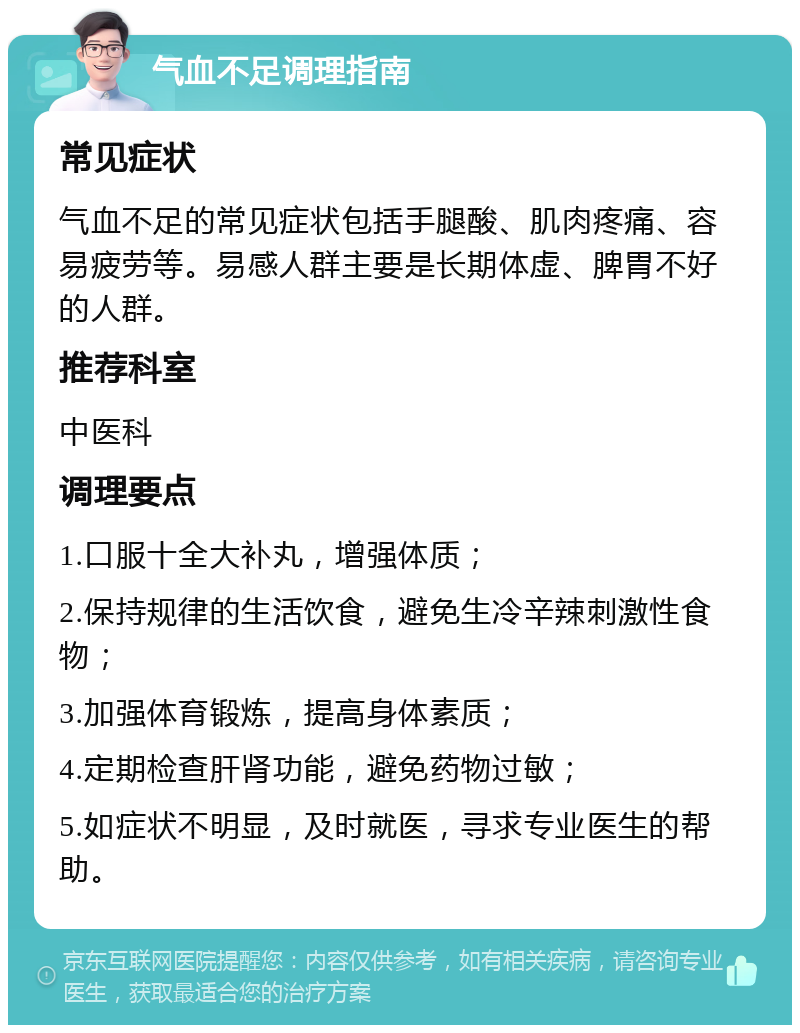 气血不足调理指南 常见症状 气血不足的常见症状包括手腿酸、肌肉疼痛、容易疲劳等。易感人群主要是长期体虚、脾胃不好的人群。 推荐科室 中医科 调理要点 1.口服十全大补丸，增强体质； 2.保持规律的生活饮食，避免生冷辛辣刺激性食物； 3.加强体育锻炼，提高身体素质； 4.定期检查肝肾功能，避免药物过敏； 5.如症状不明显，及时就医，寻求专业医生的帮助。