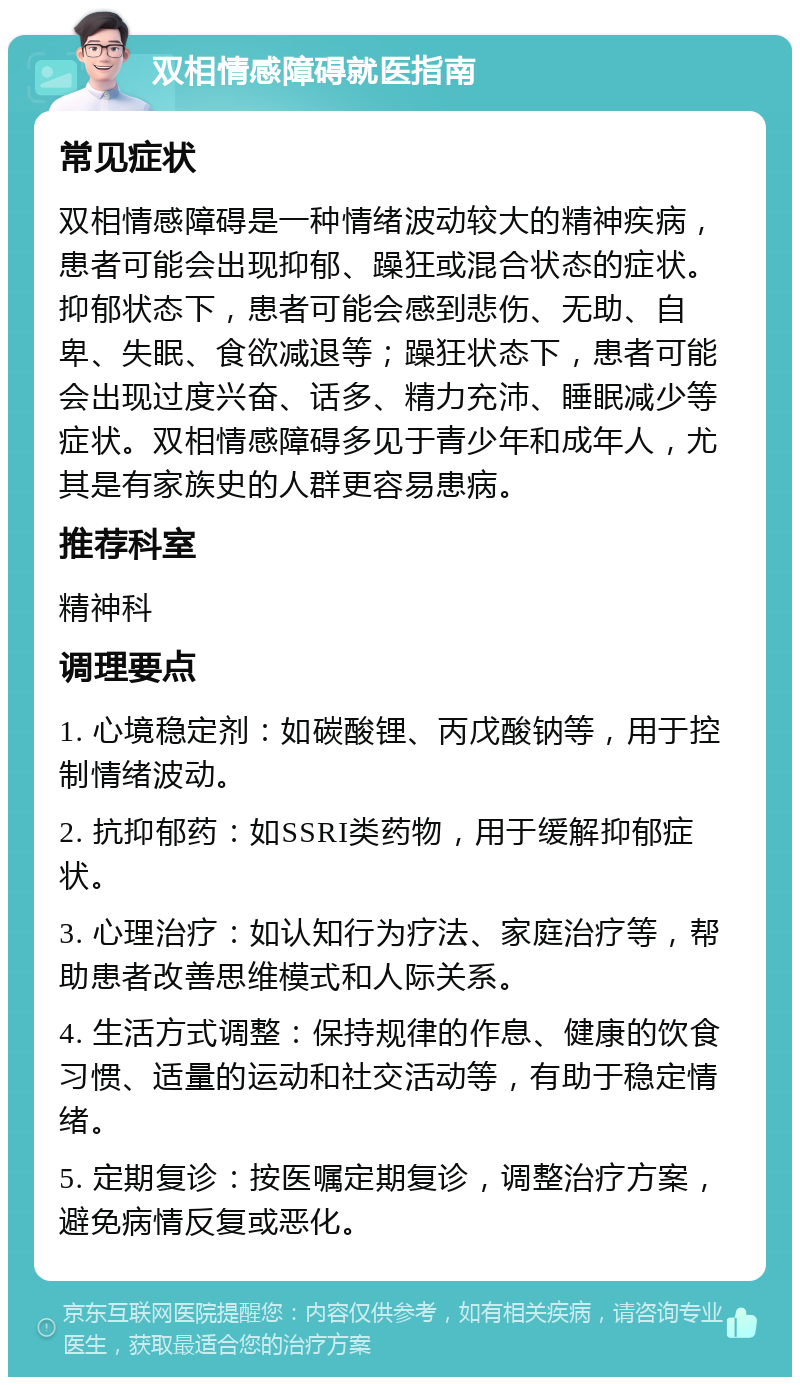 双相情感障碍就医指南 常见症状 双相情感障碍是一种情绪波动较大的精神疾病，患者可能会出现抑郁、躁狂或混合状态的症状。抑郁状态下，患者可能会感到悲伤、无助、自卑、失眠、食欲减退等；躁狂状态下，患者可能会出现过度兴奋、话多、精力充沛、睡眠减少等症状。双相情感障碍多见于青少年和成年人，尤其是有家族史的人群更容易患病。 推荐科室 精神科 调理要点 1. 心境稳定剂：如碳酸锂、丙戊酸钠等，用于控制情绪波动。 2. 抗抑郁药：如SSRI类药物，用于缓解抑郁症状。 3. 心理治疗：如认知行为疗法、家庭治疗等，帮助患者改善思维模式和人际关系。 4. 生活方式调整：保持规律的作息、健康的饮食习惯、适量的运动和社交活动等，有助于稳定情绪。 5. 定期复诊：按医嘱定期复诊，调整治疗方案，避免病情反复或恶化。