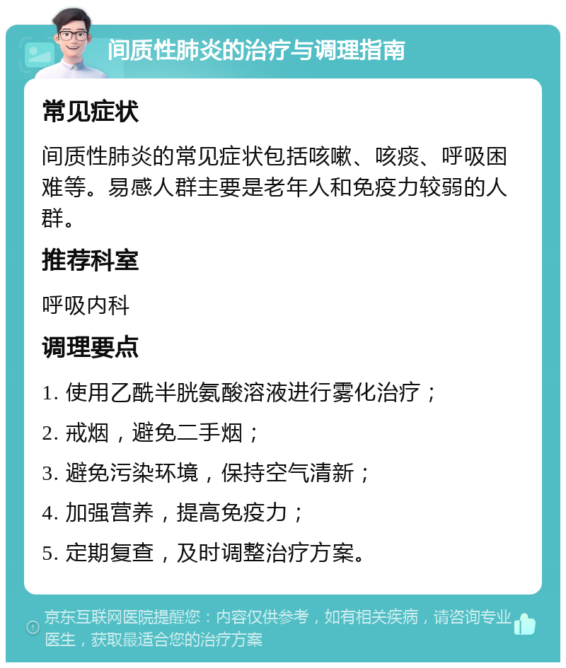 间质性肺炎的治疗与调理指南 常见症状 间质性肺炎的常见症状包括咳嗽、咳痰、呼吸困难等。易感人群主要是老年人和免疫力较弱的人群。 推荐科室 呼吸内科 调理要点 1. 使用乙酰半胱氨酸溶液进行雾化治疗； 2. 戒烟，避免二手烟； 3. 避免污染环境，保持空气清新； 4. 加强营养，提高免疫力； 5. 定期复查，及时调整治疗方案。