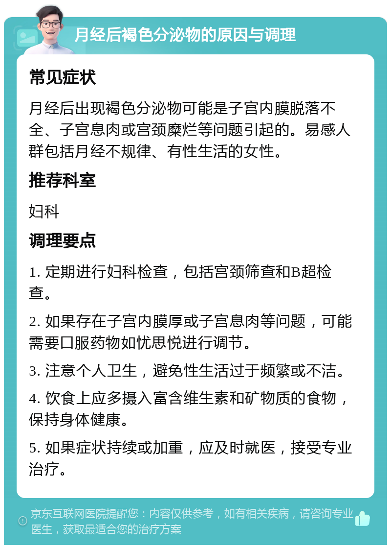 月经后褐色分泌物的原因与调理 常见症状 月经后出现褐色分泌物可能是子宫内膜脱落不全、子宫息肉或宫颈糜烂等问题引起的。易感人群包括月经不规律、有性生活的女性。 推荐科室 妇科 调理要点 1. 定期进行妇科检查，包括宫颈筛查和B超检查。 2. 如果存在子宫内膜厚或子宫息肉等问题，可能需要口服药物如忧思悦进行调节。 3. 注意个人卫生，避免性生活过于频繁或不洁。 4. 饮食上应多摄入富含维生素和矿物质的食物，保持身体健康。 5. 如果症状持续或加重，应及时就医，接受专业治疗。