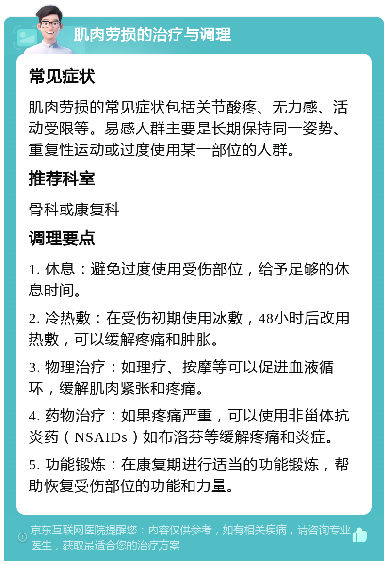 肌肉劳损的治疗与调理 常见症状 肌肉劳损的常见症状包括关节酸疼、无力感、活动受限等。易感人群主要是长期保持同一姿势、重复性运动或过度使用某一部位的人群。 推荐科室 骨科或康复科 调理要点 1. 休息：避免过度使用受伤部位，给予足够的休息时间。 2. 冷热敷：在受伤初期使用冰敷，48小时后改用热敷，可以缓解疼痛和肿胀。 3. 物理治疗：如理疗、按摩等可以促进血液循环，缓解肌肉紧张和疼痛。 4. 药物治疗：如果疼痛严重，可以使用非甾体抗炎药（NSAIDs）如布洛芬等缓解疼痛和炎症。 5. 功能锻炼：在康复期进行适当的功能锻炼，帮助恢复受伤部位的功能和力量。