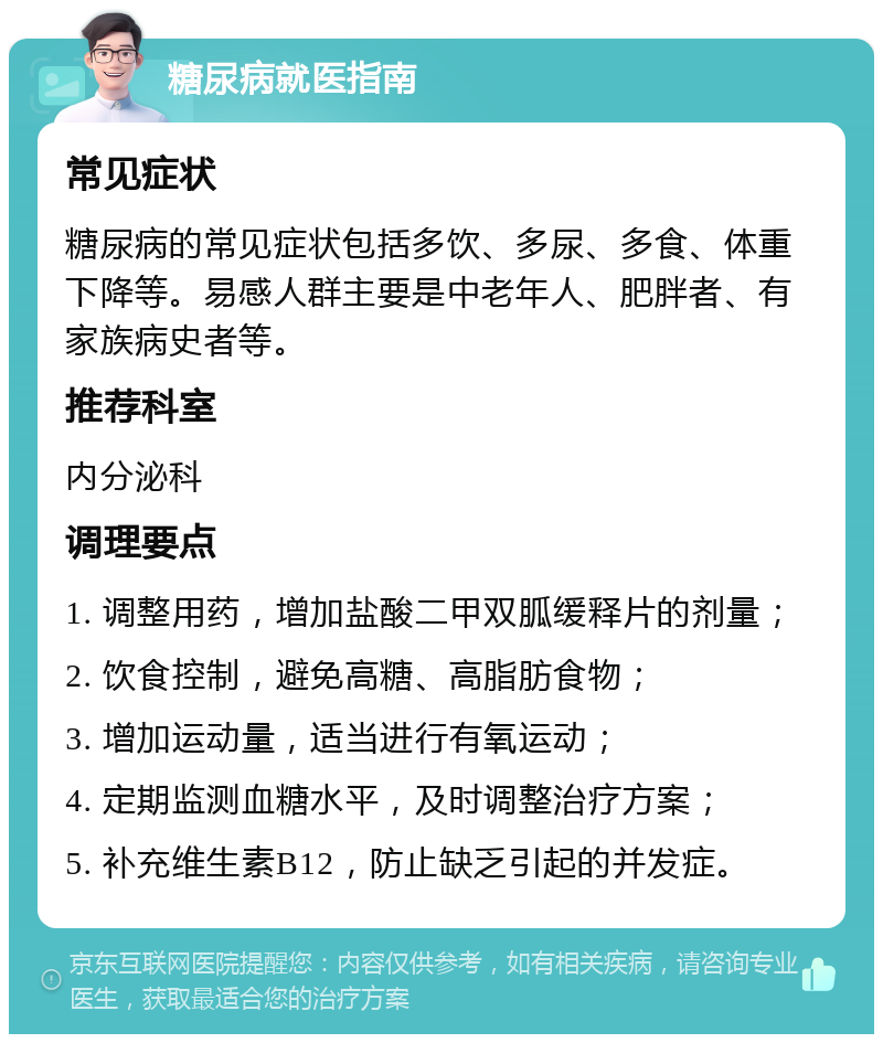 糖尿病就医指南 常见症状 糖尿病的常见症状包括多饮、多尿、多食、体重下降等。易感人群主要是中老年人、肥胖者、有家族病史者等。 推荐科室 内分泌科 调理要点 1. 调整用药，增加盐酸二甲双胍缓释片的剂量； 2. 饮食控制，避免高糖、高脂肪食物； 3. 增加运动量，适当进行有氧运动； 4. 定期监测血糖水平，及时调整治疗方案； 5. 补充维生素B12，防止缺乏引起的并发症。