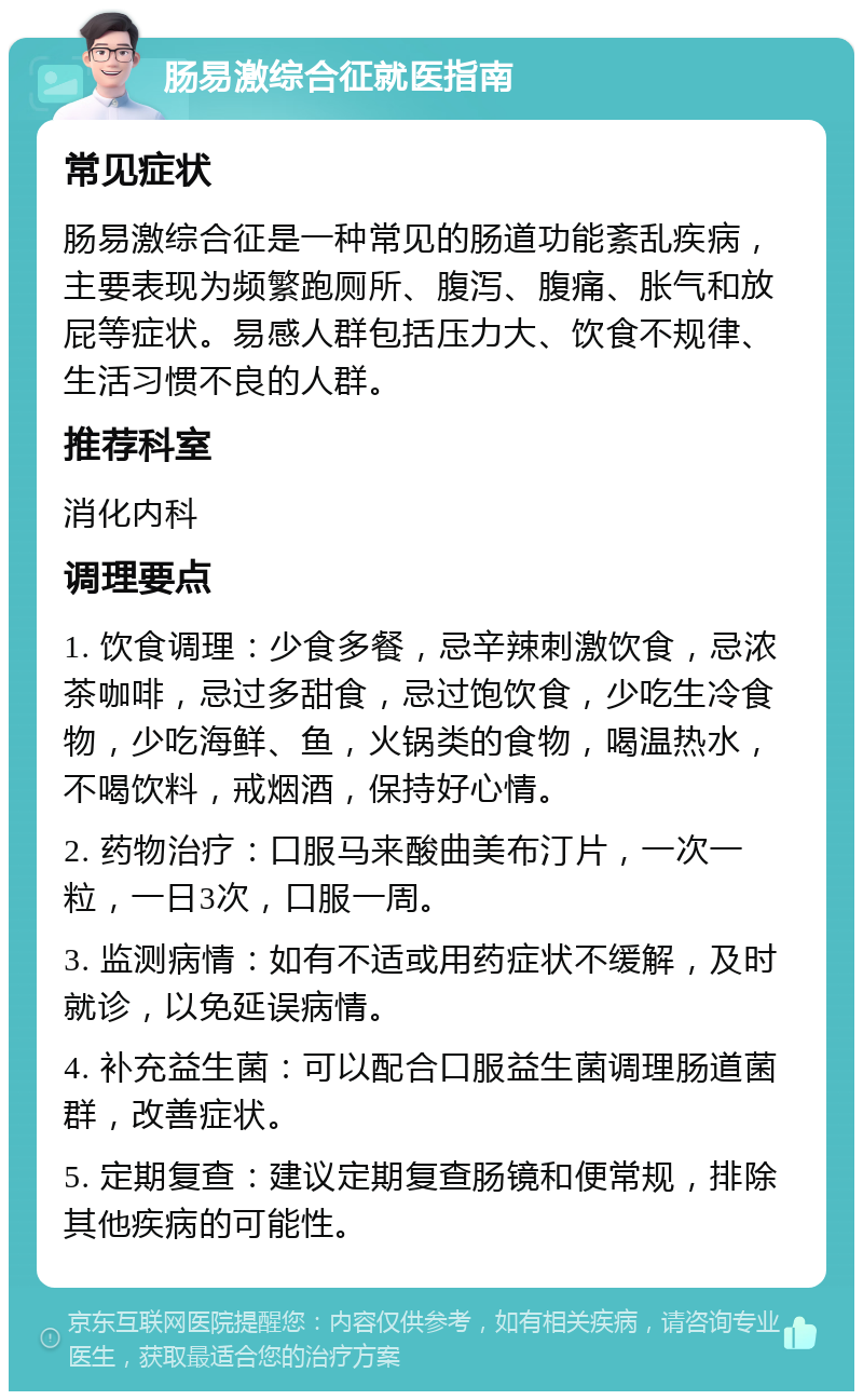 肠易激综合征就医指南 常见症状 肠易激综合征是一种常见的肠道功能紊乱疾病，主要表现为频繁跑厕所、腹泻、腹痛、胀气和放屁等症状。易感人群包括压力大、饮食不规律、生活习惯不良的人群。 推荐科室 消化内科 调理要点 1. 饮食调理：少食多餐，忌辛辣刺激饮食，忌浓茶咖啡，忌过多甜食，忌过饱饮食，少吃生冷食物，少吃海鲜、鱼，火锅类的食物，喝温热水，不喝饮料，戒烟酒，保持好心情。 2. 药物治疗：口服马来酸曲美布汀片，一次一粒，一日3次，口服一周。 3. 监测病情：如有不适或用药症状不缓解，及时就诊，以免延误病情。 4. 补充益生菌：可以配合口服益生菌调理肠道菌群，改善症状。 5. 定期复查：建议定期复查肠镜和便常规，排除其他疾病的可能性。