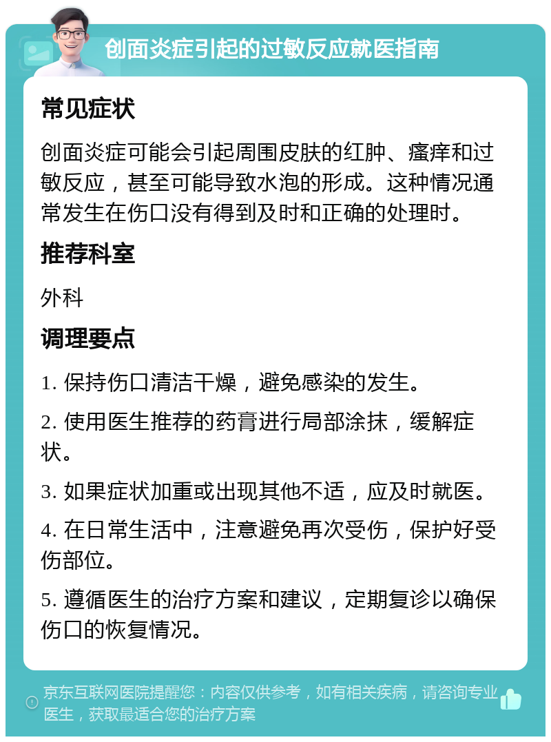 创面炎症引起的过敏反应就医指南 常见症状 创面炎症可能会引起周围皮肤的红肿、瘙痒和过敏反应，甚至可能导致水泡的形成。这种情况通常发生在伤口没有得到及时和正确的处理时。 推荐科室 外科 调理要点 1. 保持伤口清洁干燥，避免感染的发生。 2. 使用医生推荐的药膏进行局部涂抹，缓解症状。 3. 如果症状加重或出现其他不适，应及时就医。 4. 在日常生活中，注意避免再次受伤，保护好受伤部位。 5. 遵循医生的治疗方案和建议，定期复诊以确保伤口的恢复情况。